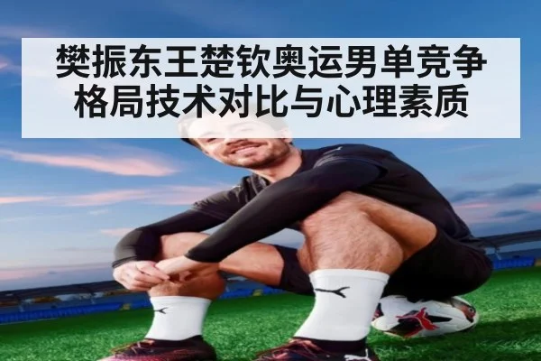 樊振东王楚钦奥运男单竞争格局技术对比与心理素质